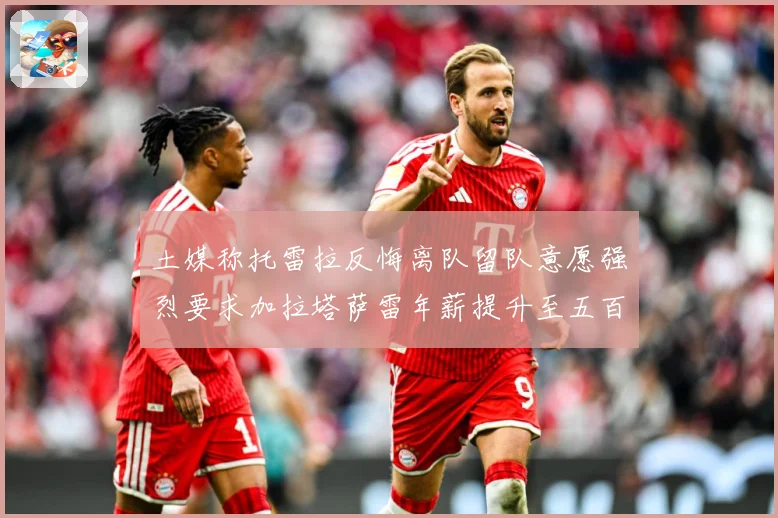 土媒称托雷拉反悔离队留队意愿强烈要求加拉塔萨雷年薪提升至五百战术观察：最新赛事动态与深度分析