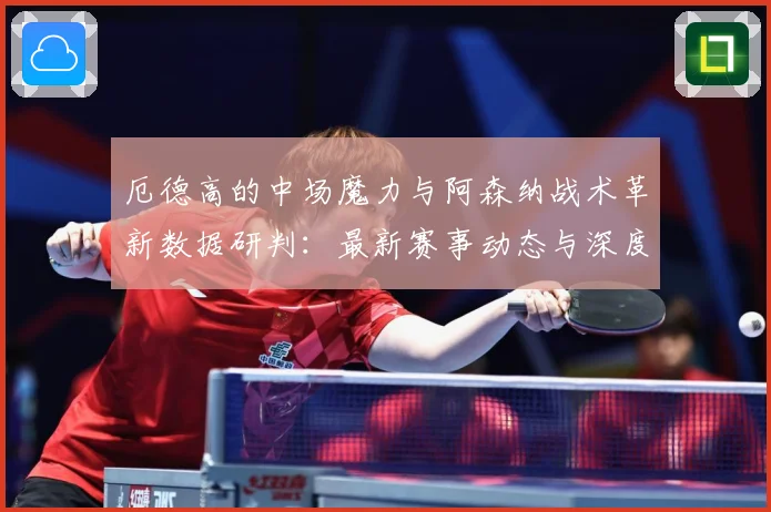厄德高的中场魔力与阿森纳战术革新数据研判：最新赛事动态与深度分析