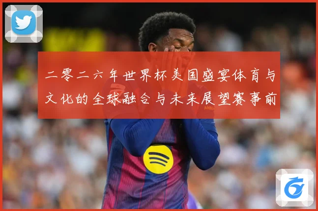 二零二六年世界杯美国盛宴体育与文化的全球融合与未来展望赛事前瞻：最新赛事动态与深度分析