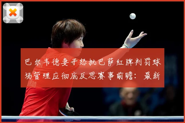 巴尔韦德妻子怒批巴萨红牌判罚球场管理应彻底反思赛事前瞻：最新赛事动态与深度分析