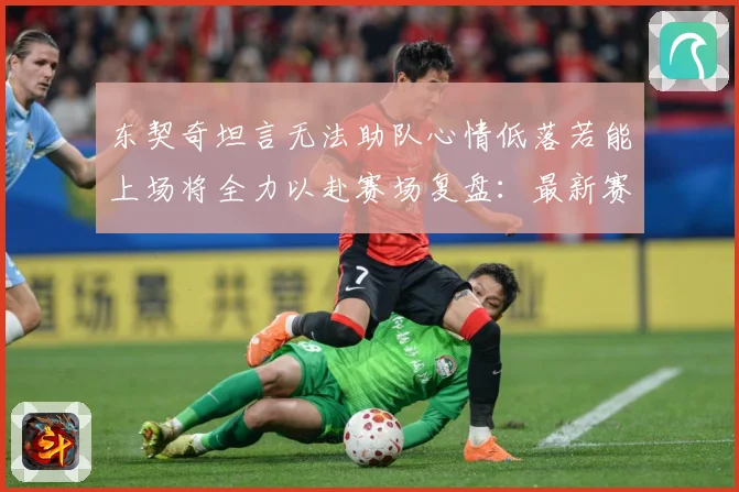 东契奇坦言无法助队心情低落若能上场将全力以赴赛场复盘：最新赛事动态与深度分析