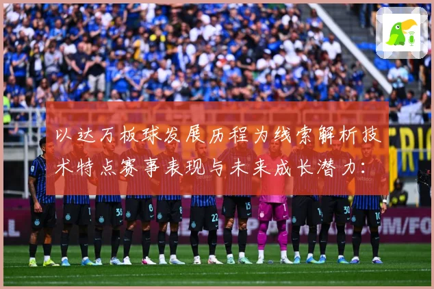 以达万板球发展历程为线索解析技术特点赛事表现与未来成长潜力：最新赛事动态与深度分析