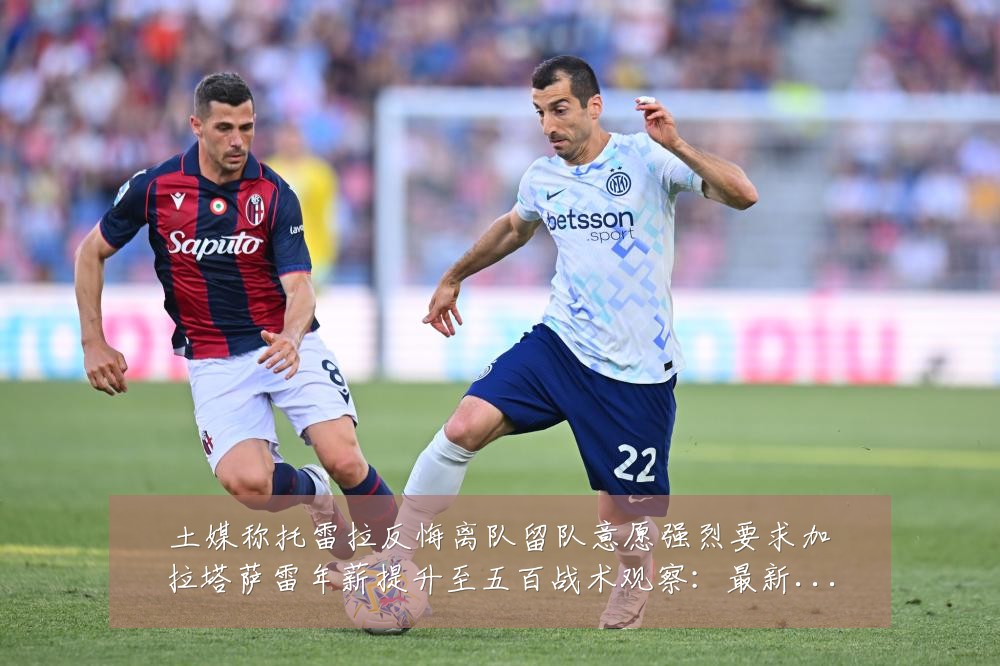 土媒称托雷拉反悔离队留队意愿强烈要求加拉塔萨雷年薪提升至五百战术观察:最新赛事动态与深度分析