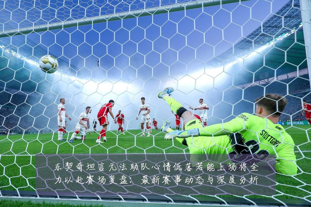 东契奇坦言无法助队心情低落若能上场将全力以赴赛场复盘：最新赛事动态与深度分析